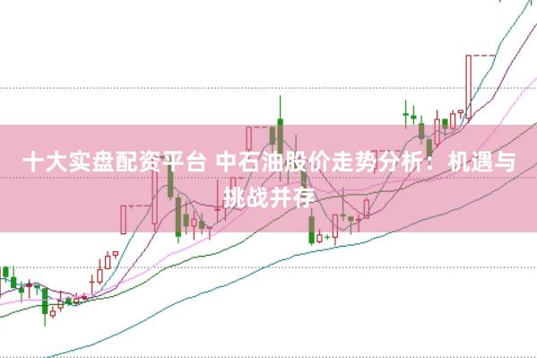 十大实盘配资平台 中石油股价走势分析：机遇与挑战并存