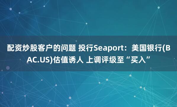 配资炒股客户的问题 投行Seaport：美国银行(BAC.US)估值诱人 上调评级至“买入”