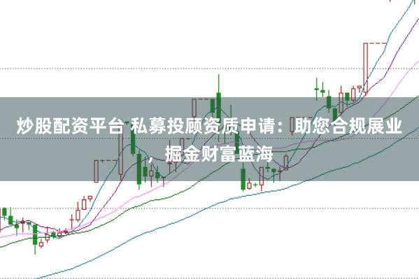 炒股配资平台 私募投顾资质申请：助您合规展业，掘金财富蓝海