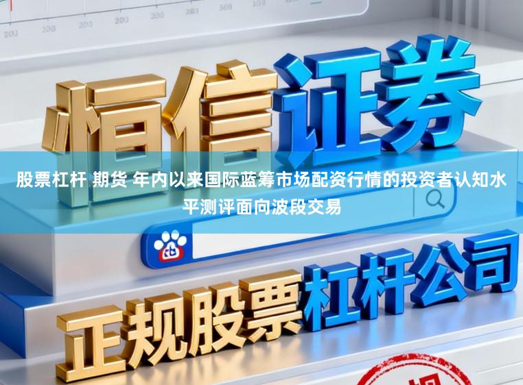 股票杠杆 期货 年内以来国际蓝筹市场配资行情的投资者认知水平测评面向波段交易