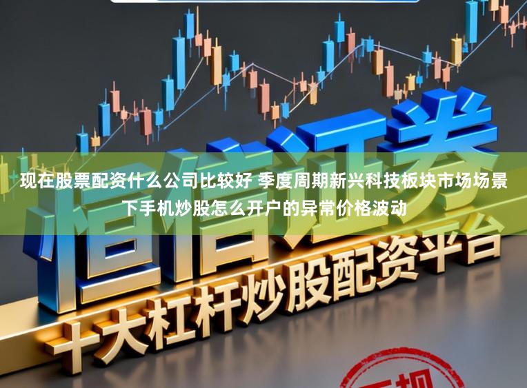 现在股票配资什么公司比较好 季度周期新兴科技板块市场场景下手机炒股怎么开户的异常价格波动