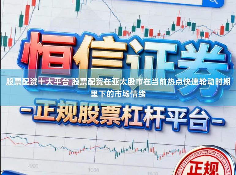 股票配资十大平台 股票配资在亚太股市在当前热点快速轮动时期里下的市场情绪